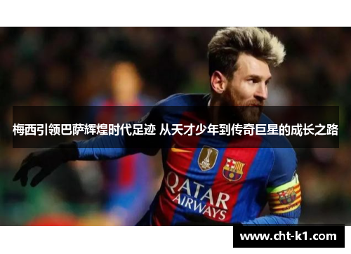梅西引领巴萨辉煌时代足迹 从天才少年到传奇巨星的成长之路