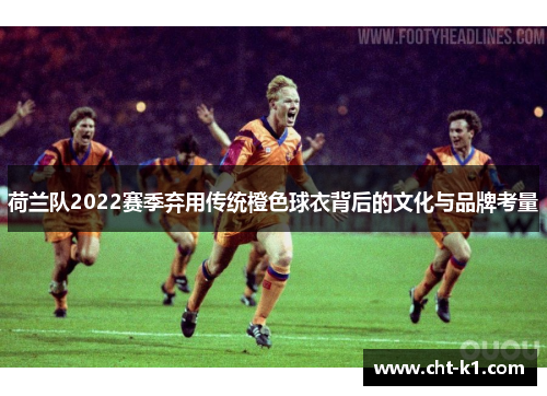 荷兰队2022赛季弃用传统橙色球衣背后的文化与品牌考量