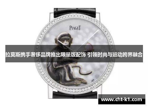 拉莫斯携手奢侈品牌推出限量版配饰 引领时尚与运动跨界融合 拉莫斯携手奢侈品牌推出限量版配饰 引领时尚与运动跨界融合