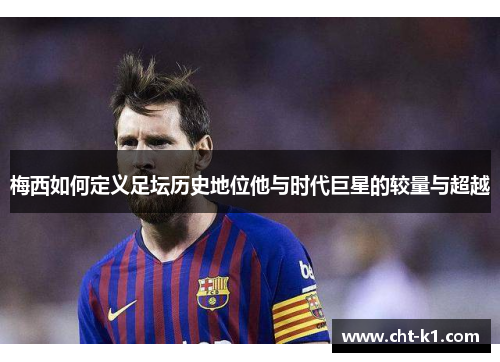 梅西如何定义足坛历史地位他与时代巨星的较量与超越 梅西如何定义足坛历史地位他与时代巨星的较量与超越
