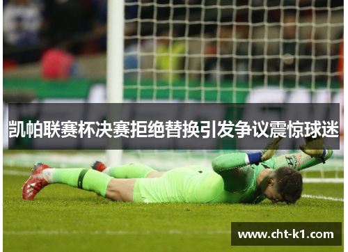 凯帕联赛杯决赛拒绝替换引发争议震惊球迷 凯帕联赛杯决赛拒绝替换引发争议震惊球迷