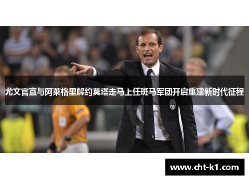 尤文官宣与阿莱格里解约莫塔走马上任斑马军团开启重建新时代征程
