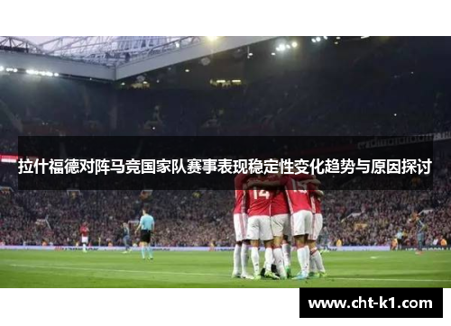 拉什福德对阵马竞国家队赛事表现稳定性变化趋势与原因探讨