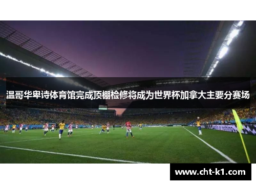 温哥华卑诗体育馆完成顶棚检修将成为世界杯加拿大主要分赛场