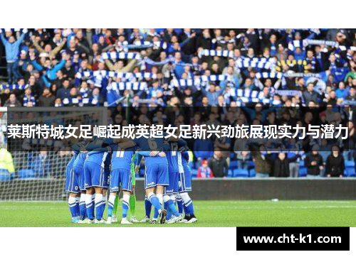 莱斯特城女足崛起成英超女足新兴劲旅展现实力与潜力
