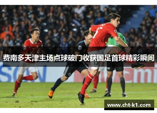 费南多天津主场点球破门收获国足首球精彩瞬间