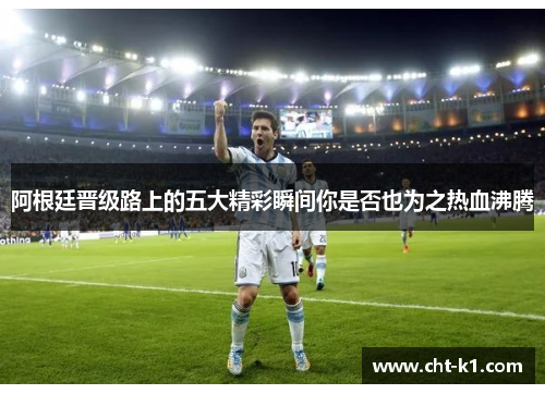 阿根廷晋级路上的五大精彩瞬间你是否也为之热血沸腾