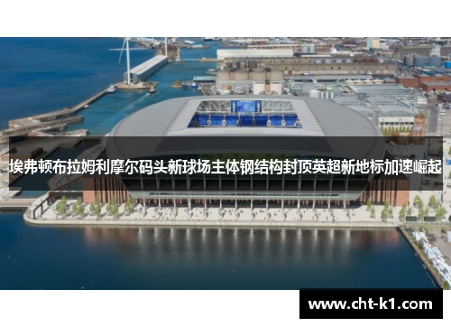 埃弗顿布拉姆利摩尔码头新球场主体钢结构封顶英超新地标加速崛起 埃弗顿布拉姆利摩尔码头新球场主体钢结构封顶英超新地标加速崛起